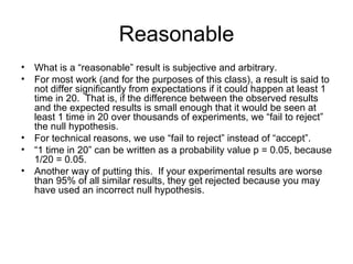 Reasonable What is a “reasonable” result is subjective and arbitrary. For most work (and for the purposes of this class), a result is said to not differ significantly from expectations if it could happen at least 1 time in 20.  That is, if the difference between the observed results and the expected results is small enough that it would be seen at least 1 time in 20 over thousands of experiments, we “fail to reject” the null hypothesis. For technical reasons, we use “fail to reject” instead of “accept”. “ 1 time in 20” can be written as a probability value p = 0.05, because 1/20 = 0.05. Another way of putting this.  If your experimental results are worse than 95% of all similar results, they get rejected because you may have used an incorrect null hypothesis. 