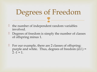 Degrees of Freedom
              
 the number of independent random variables
  involved.
 Degrees of freedom is simply the number of classes
  of offspring minus 1.

 For our example, there are 2 classes of offspring:
  purple and white. Thus, degrees of freedom (d.f.) =
  2 -1 = 1.
 