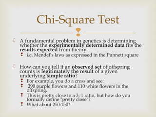 Chi-Square Test
                
 A fundamental problem in genetics is determining
  whether the experimentally determined data fits the
  results expected from theory
    i.e. Mendel’s laws as expressed in the Punnett square

 How can you tell if an observed set of offspring
  counts is legitimately the result of a given
  underlying simple ratio?
    For example, you do a cross and see:
    290 purple flowers and 110 white flowers in the
     offspring.
    This is pretty close to a 3: 1 ratio, but how do you
     formally define "pretty close"?
    What about 250:150?
 