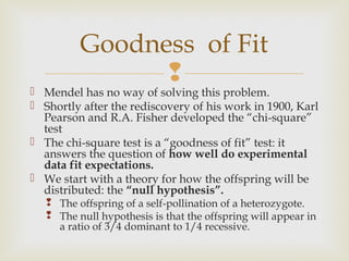 Goodness of Fit
                
 Mendel has no way of solving this problem.
 Shortly after the rediscovery of his work in 1900, Karl
  Pearson and R.A. Fisher developed the “chi-square”
  test
 The chi-square test is a “goodness of fit” test: it
  answers the question of how well do experimental
  data fit expectations.
 We start with a theory for how the offspring will be
  distributed: the “null hypothesis”.
    The offspring of a self-pollination of a heterozygote.
    The null hypothesis is that the offspring will appear in
     a ratio of 3/4 dominant to 1/4 recessive.
 