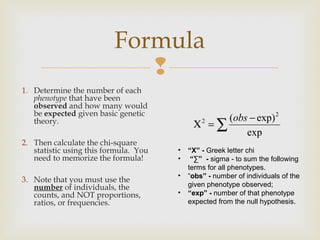 Formula
                             
1. Determine the number of each
   phenotype that have been
   observed and how many would
   be expected given basic genetic
                                                   (obs − exp) 2
   theory.                                  Χ2 = ∑
                                                       exp
2. Then calculate the chi-square
   statistic using this formula. You   •   “Χ” - Greek letter chi
   need to memorize the formula!       •    “∑” - sigma - to sum the following
                                           terms for all phenotypes.
                                       •   “obs” - number of individuals of the
3. Note that you must use the
   number of individuals, the              given phenotype observed;
   counts, and NOT proportions,        •   “exp” - number of that phenotype
   ratios, or frequencies.                 expected from the null hypothesis.
 
