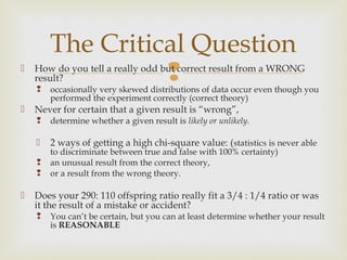 The Critical Question

    result?
    
                  
    How do you tell a really odd but correct result from a WRONG

        occasionally very skewed distributions of data occur even though you
        performed the experiment correctly (correct theory)
   Never for certain that a given result is “wrong”,
       determine whether a given result is likely or unlikely.

       2 ways of getting a high chi-square value: ( statistics is never able
        to discriminate between true and false with 100% certainty)
       an unusual result from the correct theory,
       or a result from the wrong theory.

   Does your 290: 110 offspring ratio really fit a 3/4 : 1/4 ratio or was
    it the result of a mistake or accident?
       You can’t be certain, but you can at least determine whether your result
        is REASONABLE
 