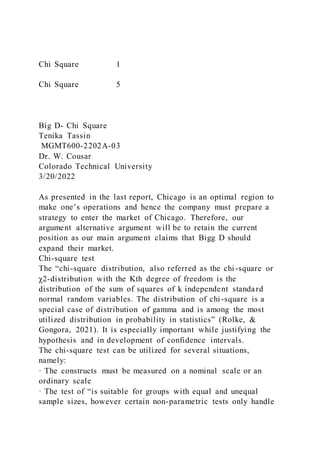 Chi Square 1
Chi Square 5
Big D- Chi Square
Tenika Tassin
MGMT600-2202A-03
Dr. W. Cousar
Colorado Technical University
3/20/2022
As presented in the last report, Chicago is an optimal region to
make one’s operations and hence the company must prepare a
strategy to enter the market of Chicago. Therefore, our
argument alternative argument will be to retain the current
position as our main argument claims that Bigg D should
expand their market.
Chi-square test
The “chi-square distribution, also referred as the chi-square or
χ2-distribution with the Kth degree of freedom is the
distribution of the sum of squares of k independent standard
normal random variables. The distribution of chi-square is a
special case of distribution of gamma and is among the most
utilized distribution in probability in statistics” (Rolke, &
Gongora, 2021). It is especially important while justifying the
hypothesis and in development of confidence intervals.
The chi-square test can be utilized for several situations,
namely:
· The constructs must be measured on a nominal scale or an
ordinary scale
· The test of “is suitable for groups with equal and unequal
sample sizes, however certain non-parametric tests only handle
 