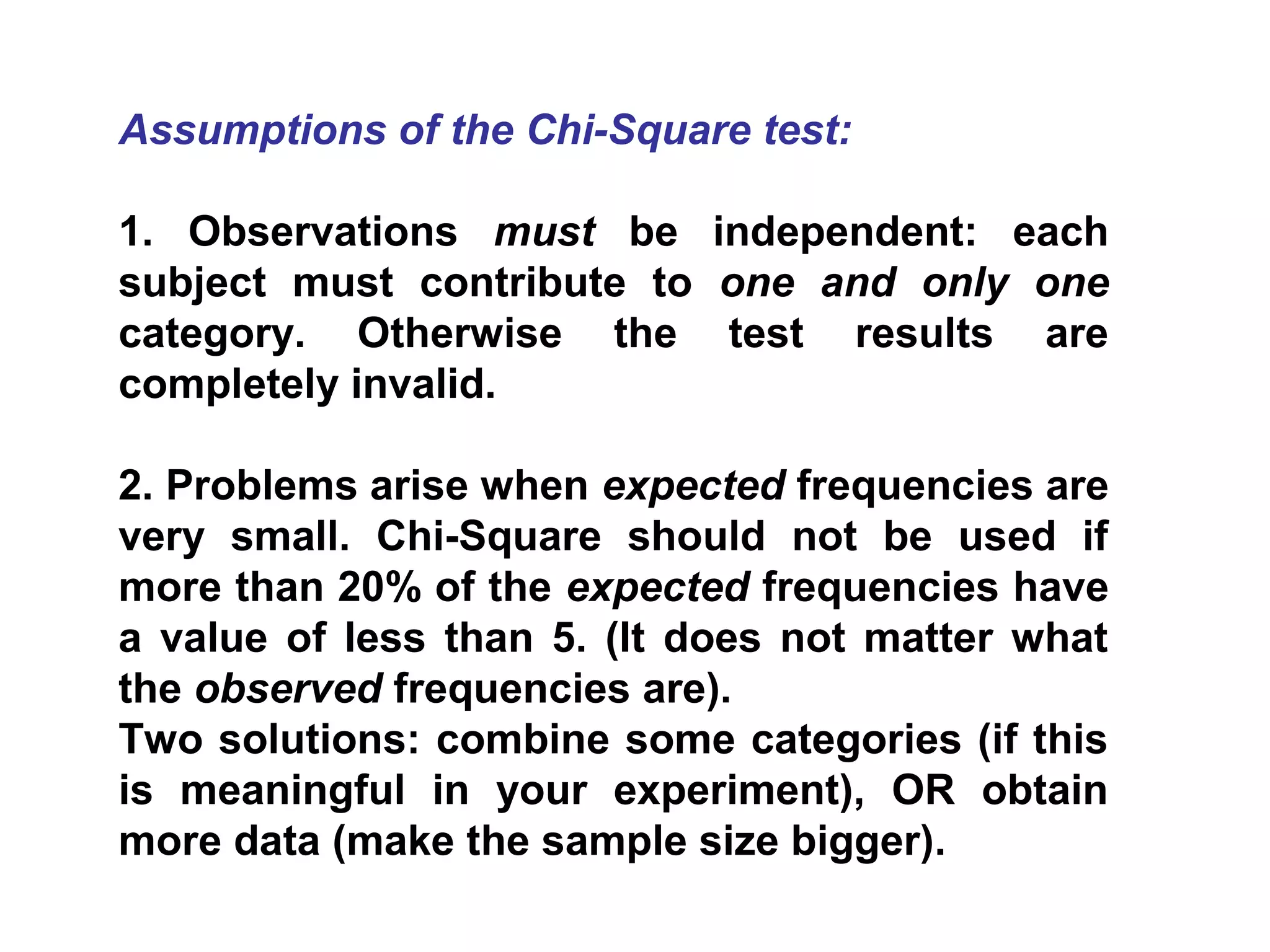 Assumptions of the Chi-Square test:
1. Observations must be independent: each
subject must contribute to one and only one
category. Otherwise the test results are
completely invalid.
2. Problems arise when expected frequencies are
very small. Chi-Square should not be used if
more than 20% of the expected frequencies have
a value of less than 5. (It does not matter what
the observed frequencies are).
Two solutions: combine some categories (if this
is meaningful in your experiment), OR obtain
more data (make the sample size bigger).
 