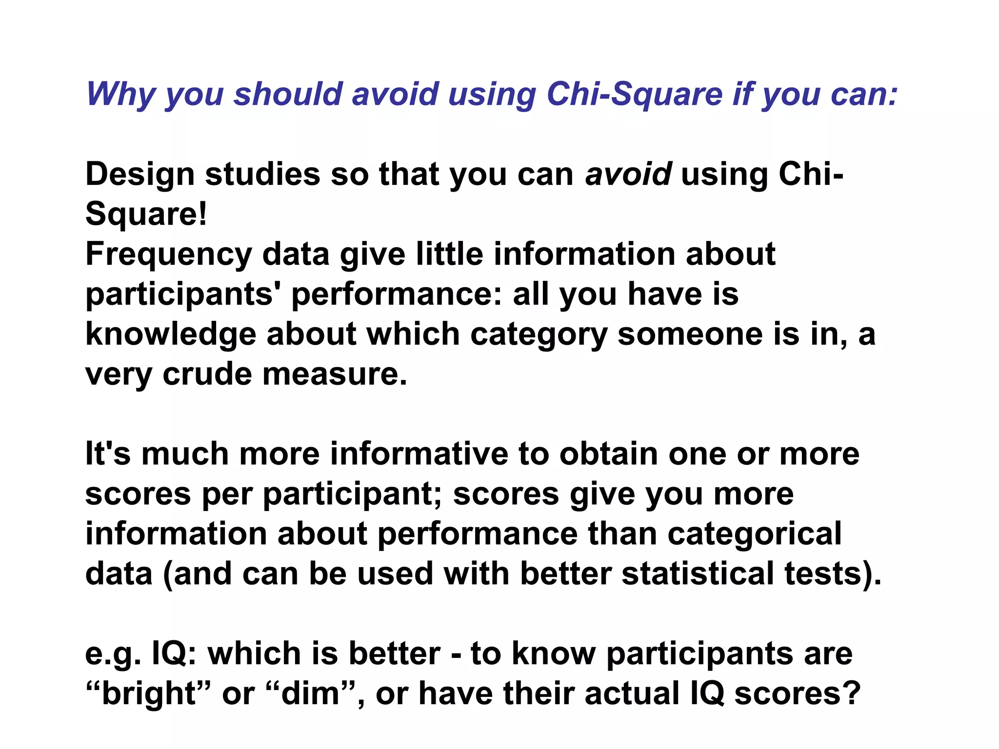 Why you should avoid using Chi-Square if you can:
Design studies so that you can avoid using Chi-
Square!
Frequency data give little information about
participants' performance: all you have is
knowledge about which category someone is in, a
very crude measure.
It's much more informative to obtain one or more
scores per participant; scores give you more
information about performance than categorical
data (and can be used with better statistical tests).
e.g. IQ: which is better - to know participants are
“bright” or “dim”, or have their actual IQ scores?
 