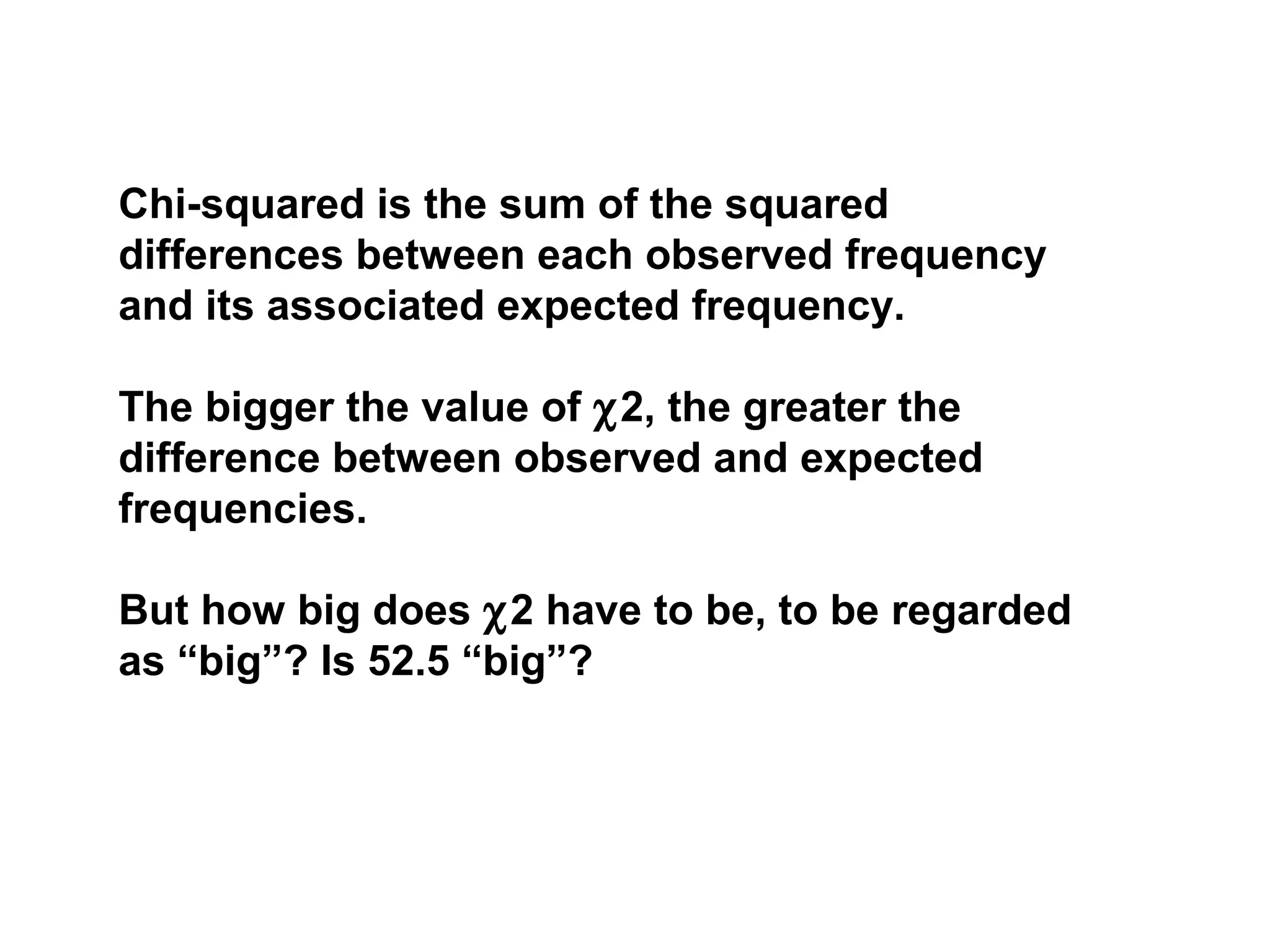 Chi-squared is the sum of the squared
differences between each observed frequency
and its associated expected frequency.
The bigger the value of χ2, the greater the
difference between observed and expected
frequencies.
But how big does χ2 have to be, to be regarded
as “big”? Is 52.5 “big”?
 