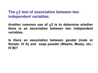 The χ2 test of association between two
independent variables:
Another common use of χ2 is to determine whether
there is an association between two independent
variables.
Is there an association between gender (male or
female: IV A) and soap powder (Washo, Musty, etc.:
IV B)?
 