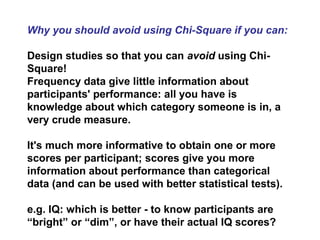 Why you should avoid using Chi-Square if you can:
Design studies so that you can avoid using Chi-
Square!
Frequency data give little information about
participants' performance: all you have is
knowledge about which category someone is in, a
very crude measure.
It's much more informative to obtain one or more
scores per participant; scores give you more
information about performance than categorical
data (and can be used with better statistical tests).
e.g. IQ: which is better - to know participants are
“bright” or “dim”, or have their actual IQ scores?
 