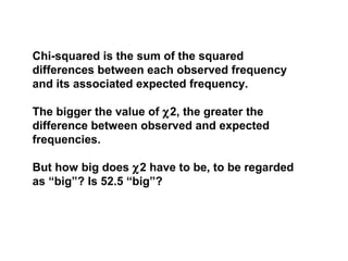 Chi-squared is the sum of the squared
differences between each observed frequency
and its associated expected frequency.
The bigger the value of χ2, the greater the
difference between observed and expected
frequencies.
But how big does χ2 have to be, to be regarded
as “big”? Is 52.5 “big”?
 