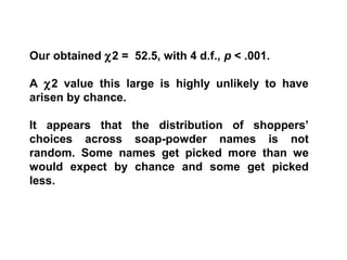 Our obtained χ2 = 52.5, with 4 d.f., p < .001.
A χ2 value this large is highly unlikely to have
arisen by chance.
It appears that the distribution of shoppers’
choices across soap-powder names is not
random. Some names get picked more than we
would expect by chance and some get picked
less.
 