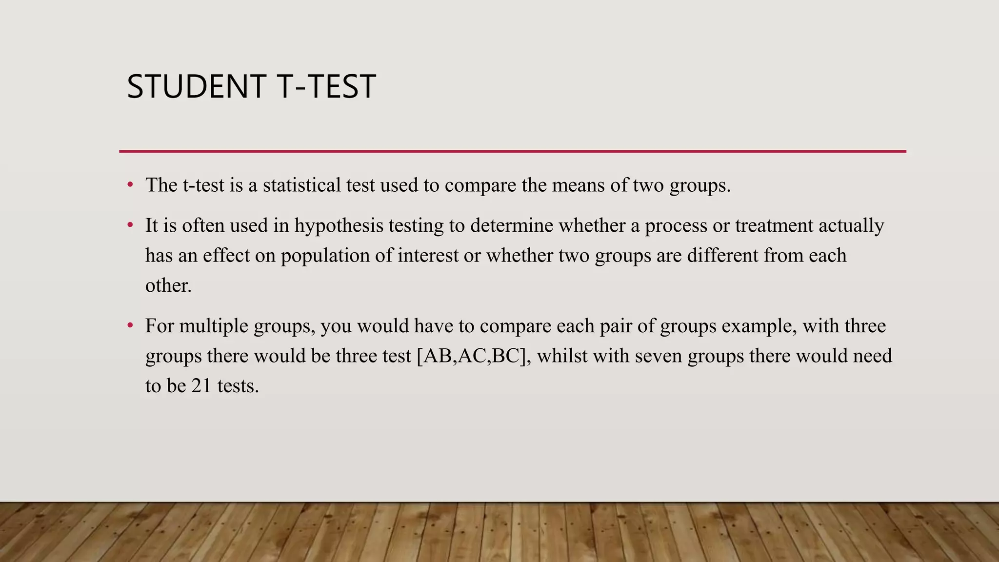STUDENT T-TEST
• The t-test is a statistical test used to compare the means of two groups.
• It is often used in hypothesis testing to determine whether a process or treatment actually
has an effect on population of interest or whether two groups are different from each
other.
• For multiple groups, you would have to compare each pair of groups example, with three
groups there would be three test [AB,AC,BC], whilst with seven groups there would need
to be 21 tests.
 