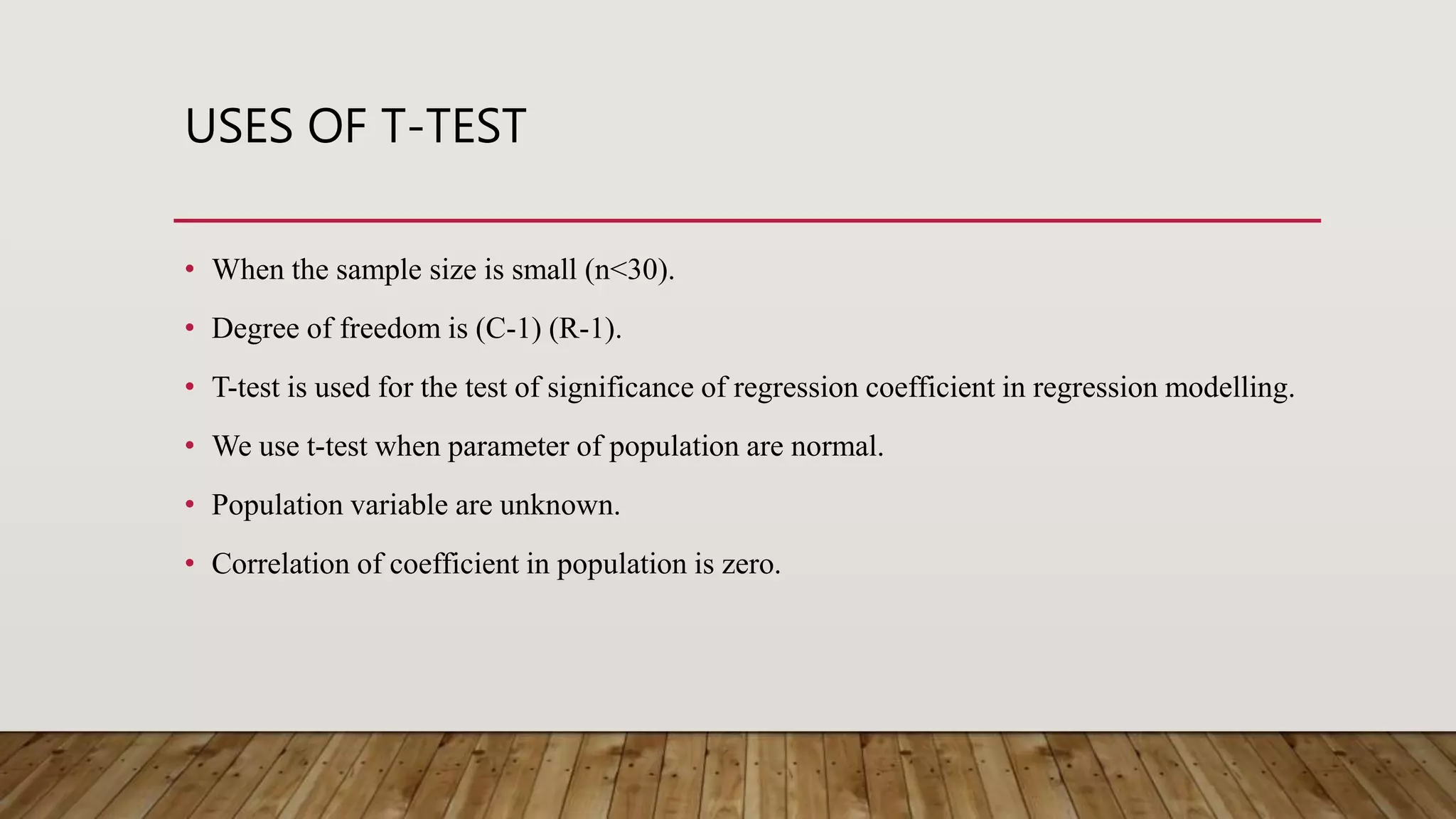 USES OF T-TEST
• When the sample size is small (n<30).
• Degree of freedom is (C-1) (R-1).
• T-test is used for the test of significance of regression coefficient in regression modelling.
• We use t-test when parameter of population are normal.
• Population variable are unknown.
• Correlation of coefficient in population is zero.
 