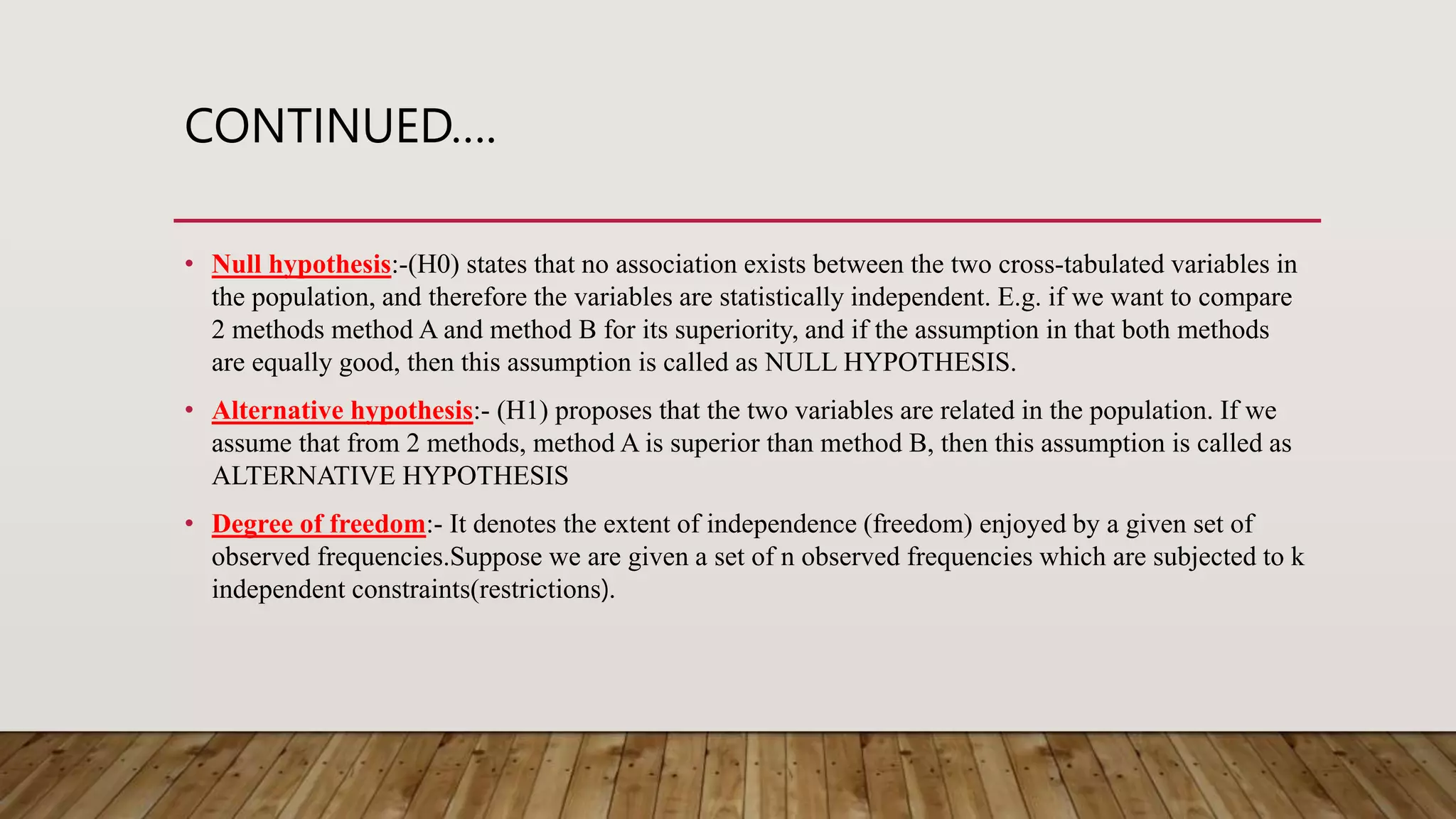 CONTINUED….
• Null hypothesis:-(H0) states that no association exists between the two cross-tabulated variables in
the population, and therefore the variables are statistically independent. E.g. if we want to compare
2 methods method A and method B for its superiority, and if the assumption in that both methods
are equally good, then this assumption is called as NULL HYPOTHESIS.
• Alternative hypothesis:- (H1) proposes that the two variables are related in the population. If we
assume that from 2 methods, method A is superior than method B, then this assumption is called as
ALTERNATIVE HYPOTHESIS
• Degree of freedom:- It denotes the extent of independence (freedom) enjoyed by a given set of
observed frequencies.Suppose we are given a set of n observed frequencies which are subjected to k
independent constraints(restrictions).
 