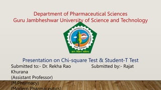 Department of Pharmaceutical Sciences
Guru Jambheshwar University of Science and Technology
Presentation on Chi-square Test & Student-T Test
Submitted to:- Dr. Rekha Rao Submitted by:- Rajat
Khurana
(Assistant Professor)
(M.Pharmacy)
 