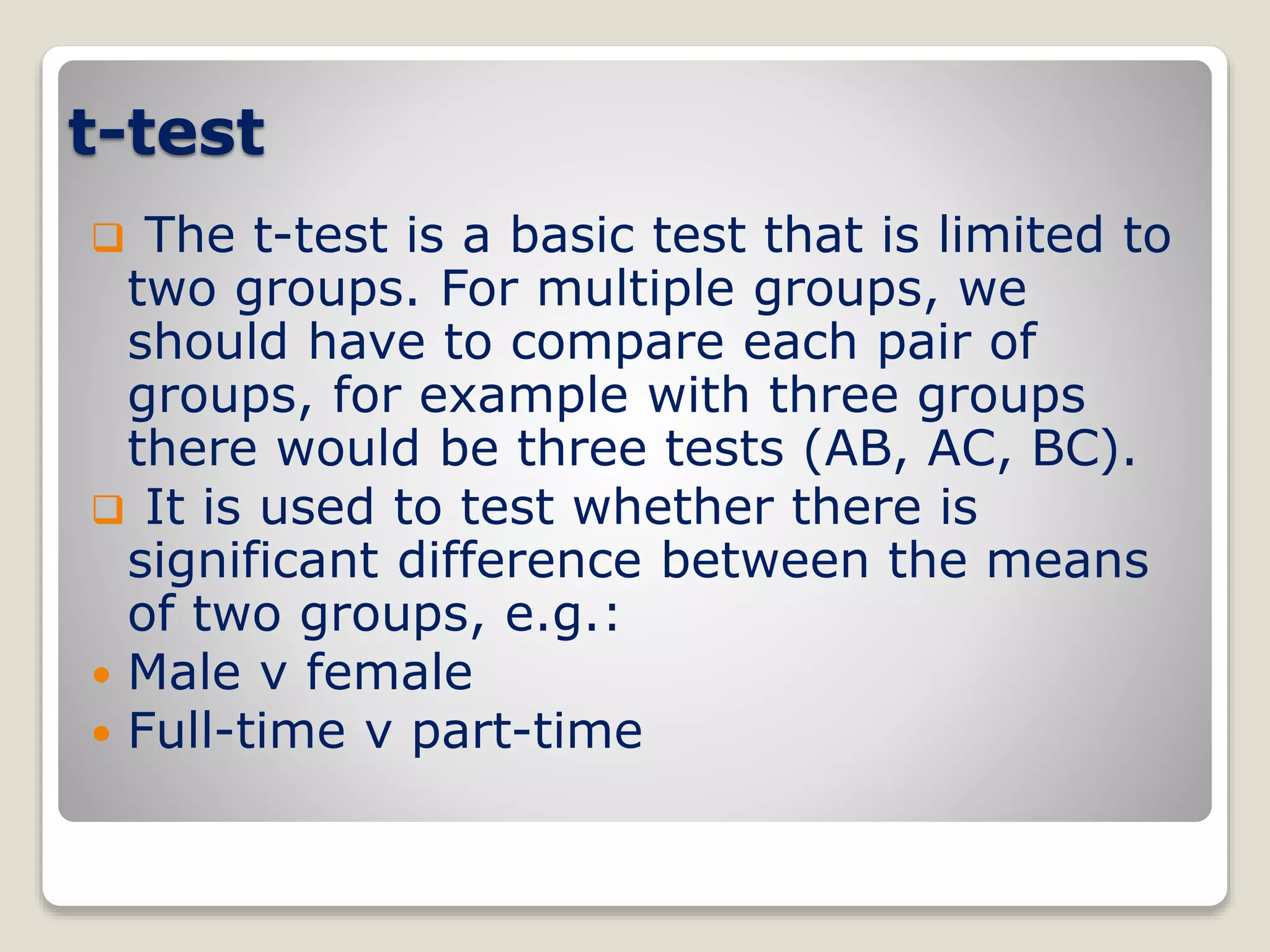 t-test
 The t-test is a basic test that is limited to
two groups. For multiple groups, we
should have to compare each pair of
groups, for example with three groups
there would be three tests (AB, AC, BC).
 It is used to test whether there is
significant difference between the means
of two groups, e.g.:
 Male v female
 Full-time v part-time
 