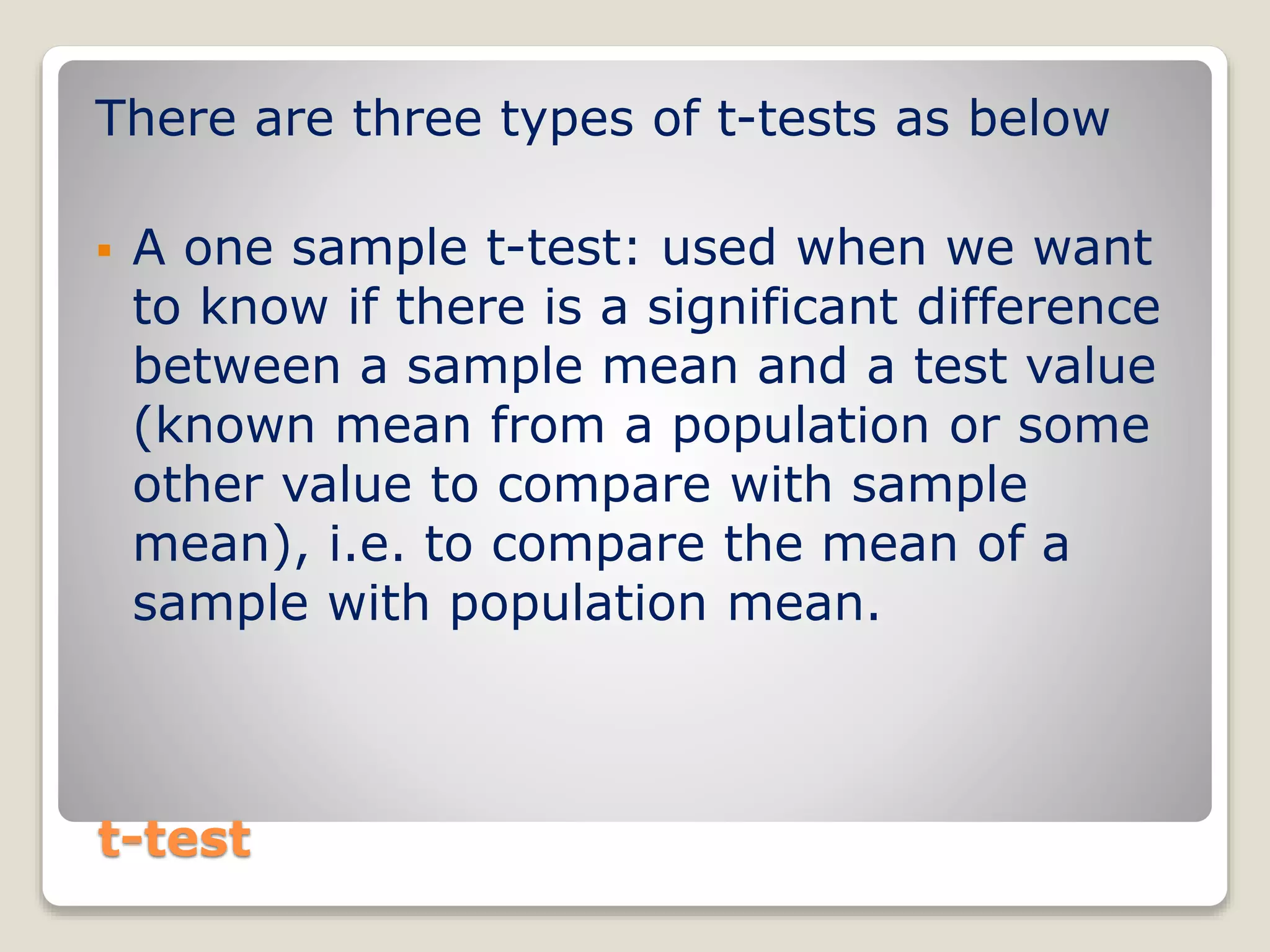t-test
There are three types of t-tests as below
 A one sample t-test: used when we want
to know if there is a significant difference
between a sample mean and a test value
(known mean from a population or some
other value to compare with sample
mean), i.e. to compare the mean of a
sample with population mean.
 