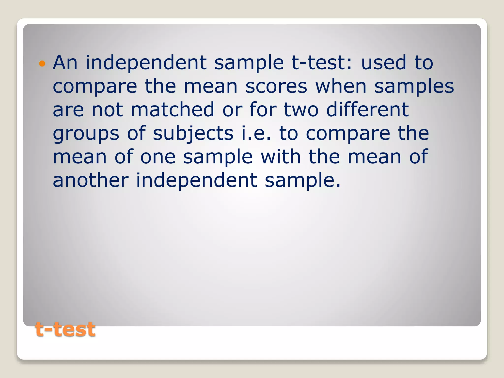 t-test
 An independent sample t-test: used to
compare the mean scores when samples
are not matched or for two different
groups of subjects i.e. to compare the
mean of one sample with the mean of
another independent sample.
 