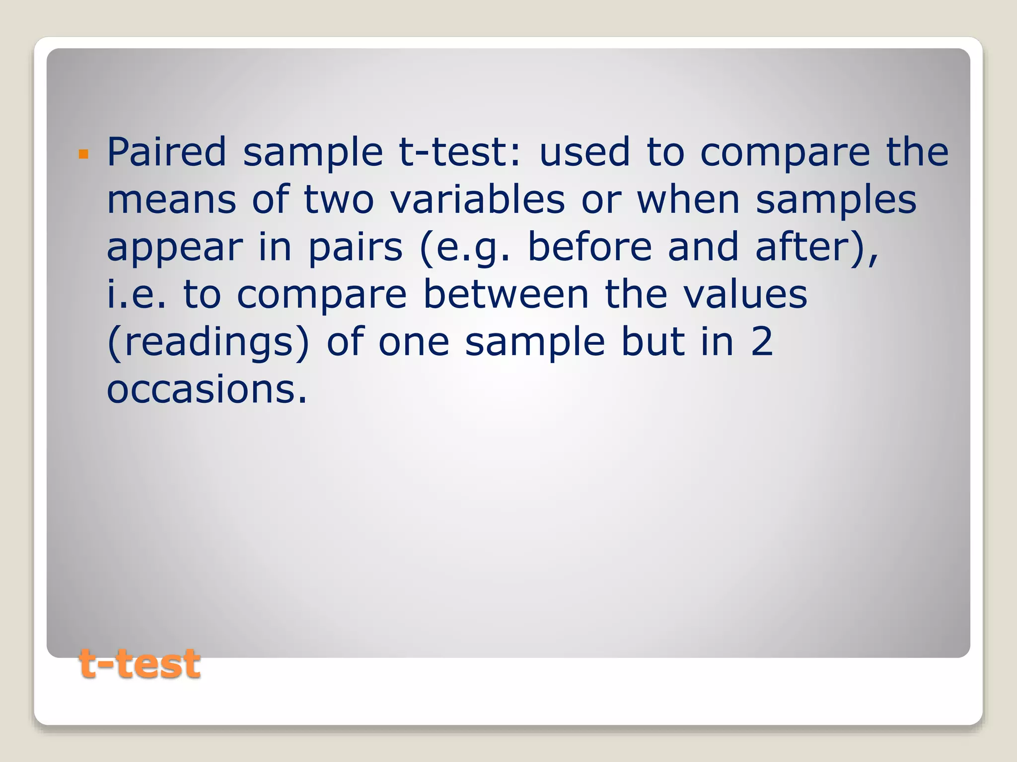 t-test
 Paired sample t-test: used to compare the
means of two variables or when samples
appear in pairs (e.g. before and after),
i.e. to compare between the values
(readings) of one sample but in 2
occasions.
 