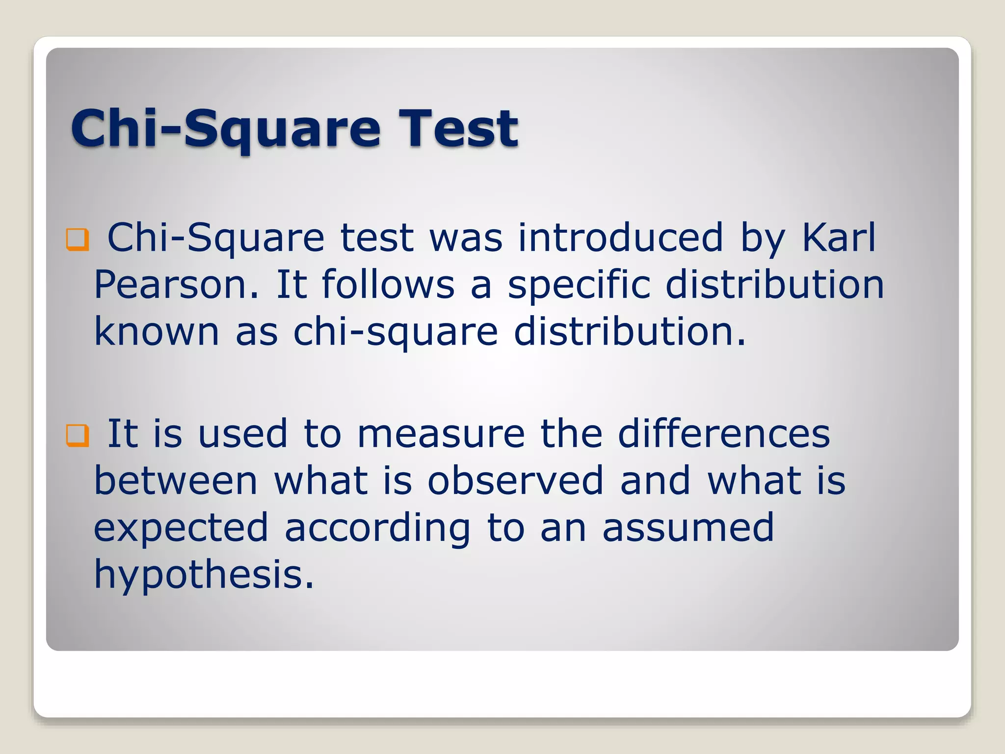 Chi-Square Test
 Chi-Square test was introduced by Karl
Pearson. It follows a specific distribution
known as chi-square distribution.
 It is used to measure the differences
between what is observed and what is
expected according to an assumed
hypothesis.
 