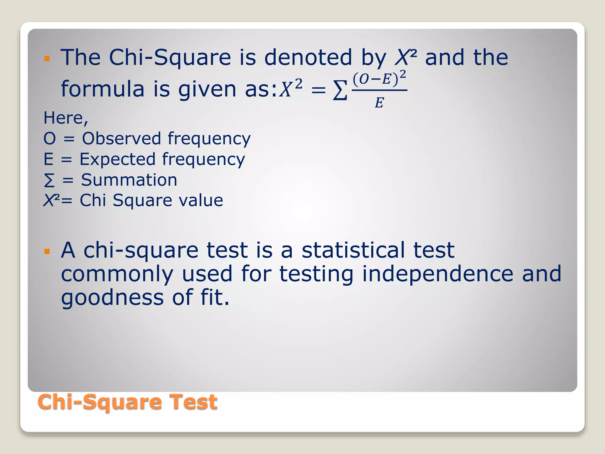 Chi-Square Test
 The Chi-Square is denoted by X² and the
formula is given as:𝑋2
=
(𝑂−𝐸)2
𝐸
Here,
O = Observed frequency
E = Expected frequency
∑ = Summation
X²= Chi Square value
 A chi-square test is a statistical test
commonly used for testing independence and
goodness of fit.
 