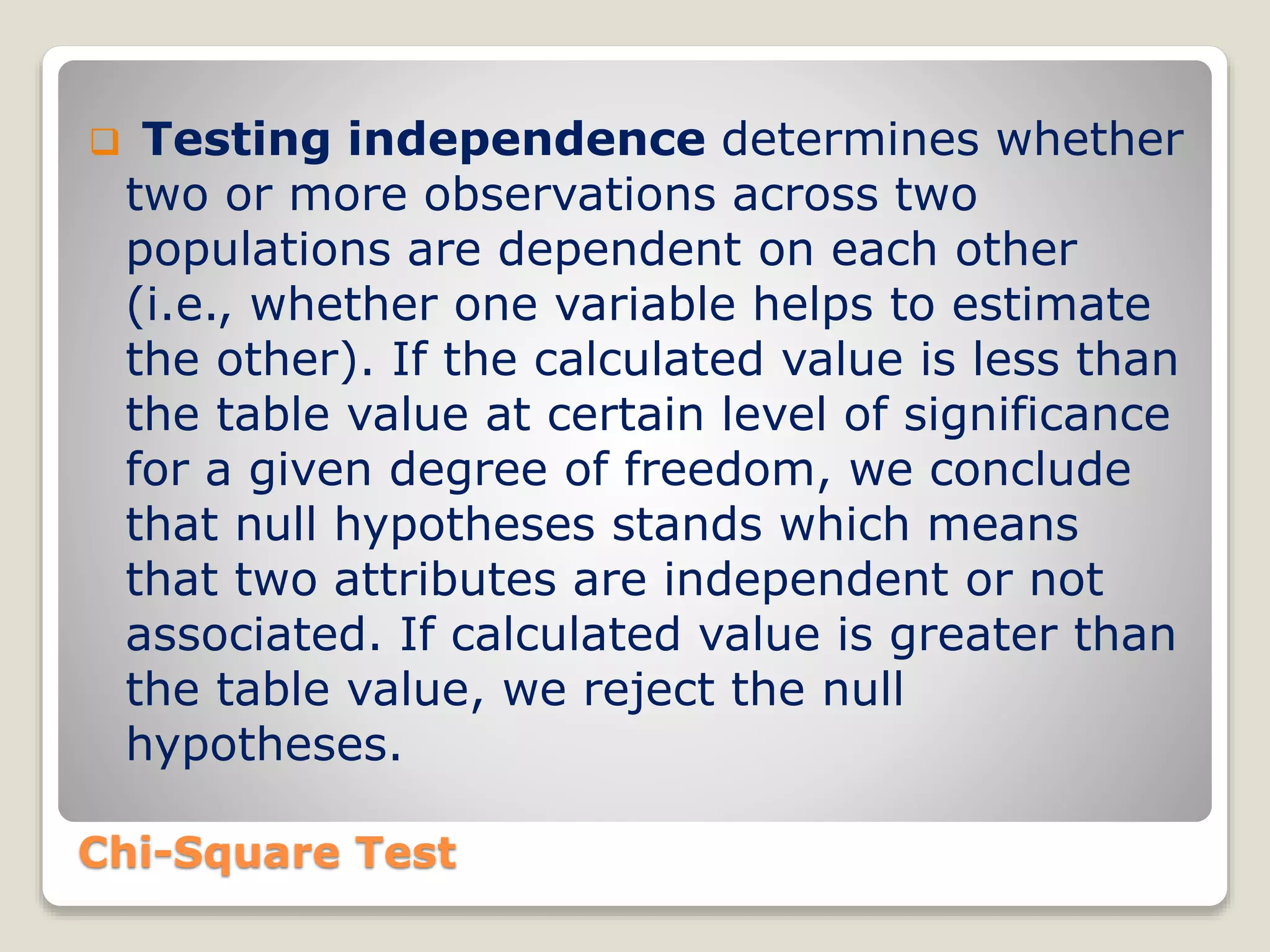 Chi-Square Test
 Testing independence determines whether
two or more observations across two
populations are dependent on each other
(i.e., whether one variable helps to estimate
the other). If the calculated value is less than
the table value at certain level of significance
for a given degree of freedom, we conclude
that null hypotheses stands which means
that two attributes are independent or not
associated. If calculated value is greater than
the table value, we reject the null
hypotheses.
 