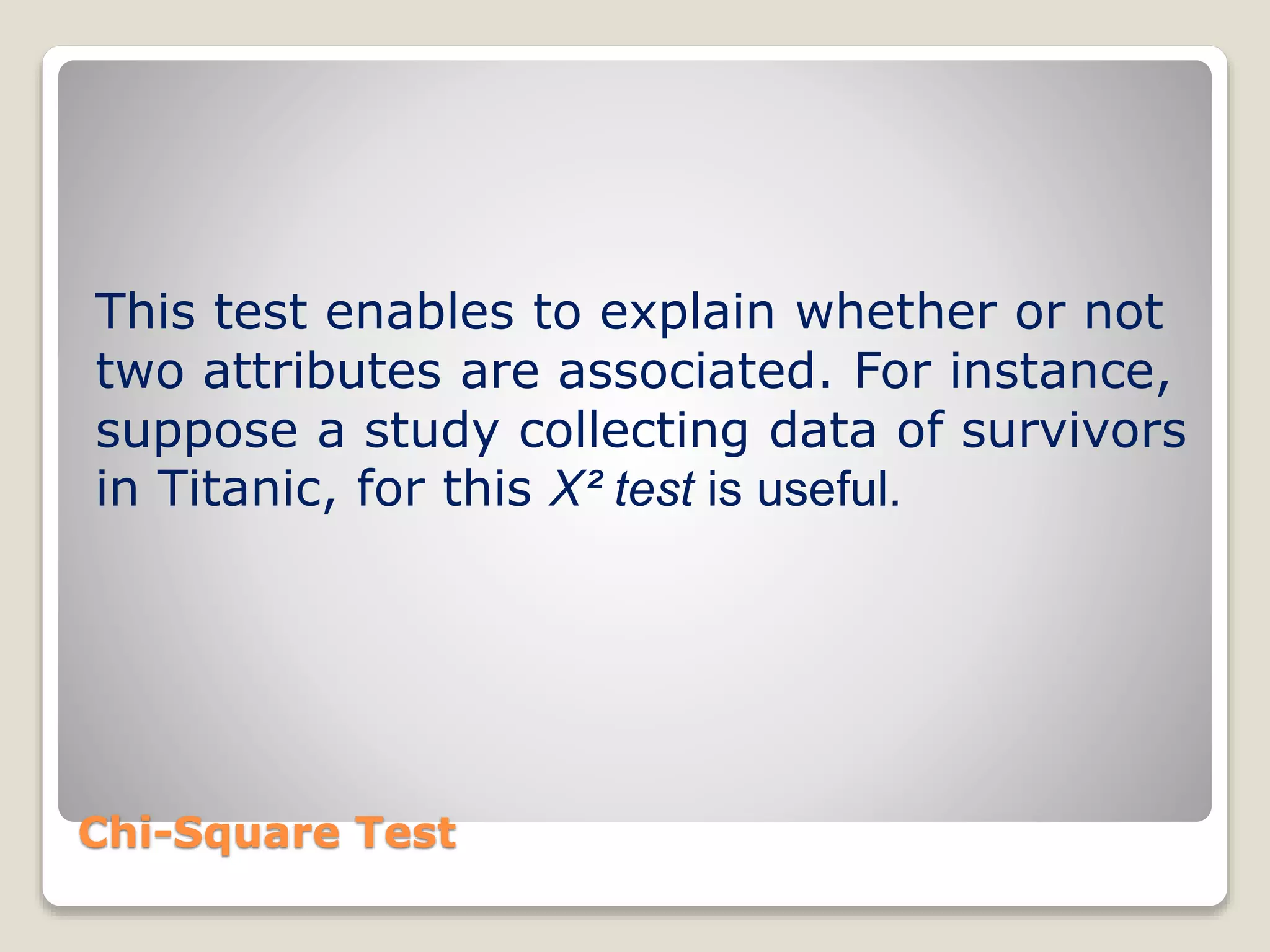 Chi-Square Test
This test enables to explain whether or not
two attributes are associated. For instance,
suppose a study collecting data of survivors
in Titanic, for this X² test is useful.
 