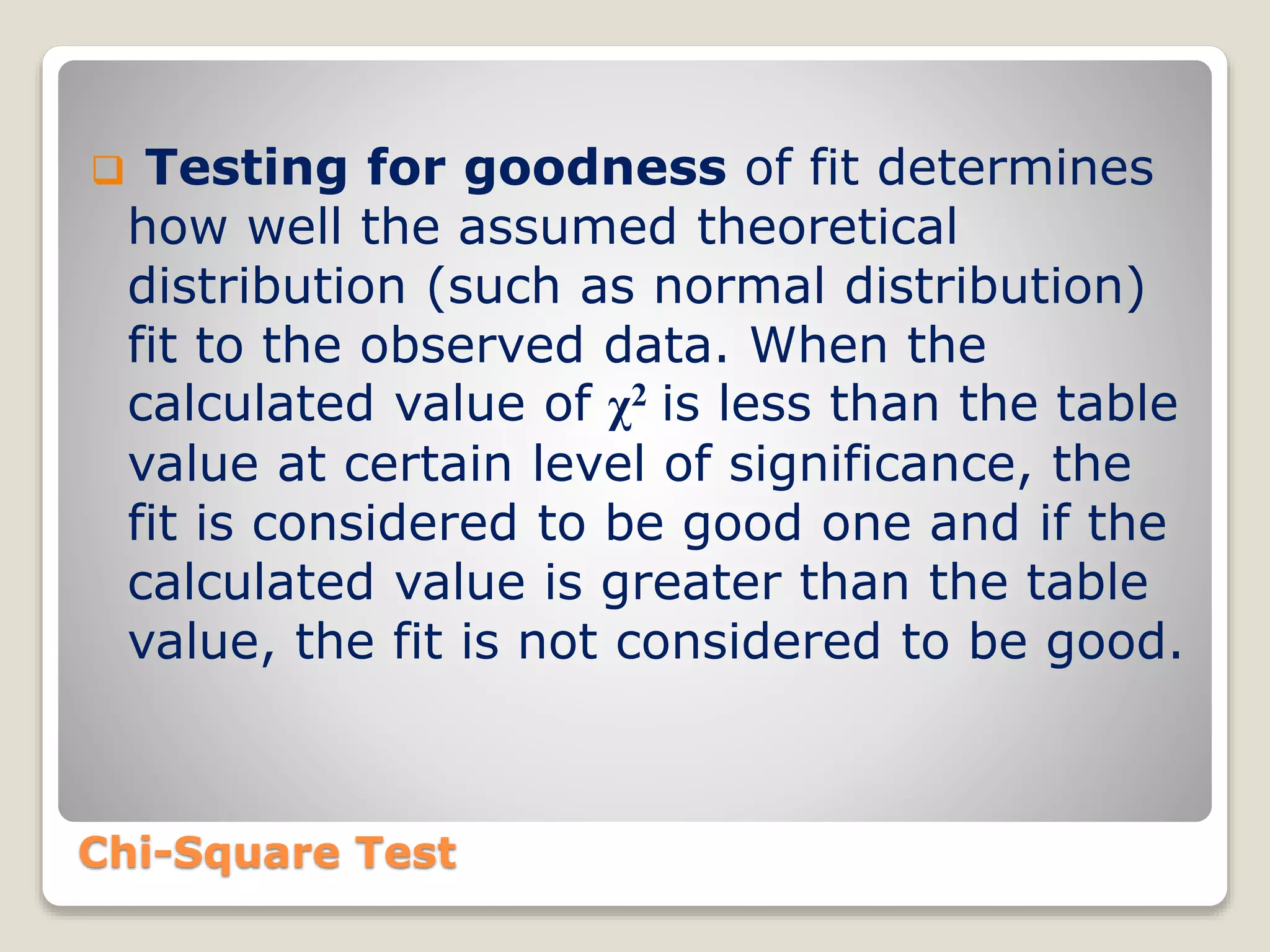 Chi-Square Test
 Testing for goodness of fit determines
how well the assumed theoretical
distribution (such as normal distribution)
fit to the observed data. When the
calculated value of χ2 is less than the table
value at certain level of significance, the
fit is considered to be good one and if the
calculated value is greater than the table
value, the fit is not considered to be good.
 