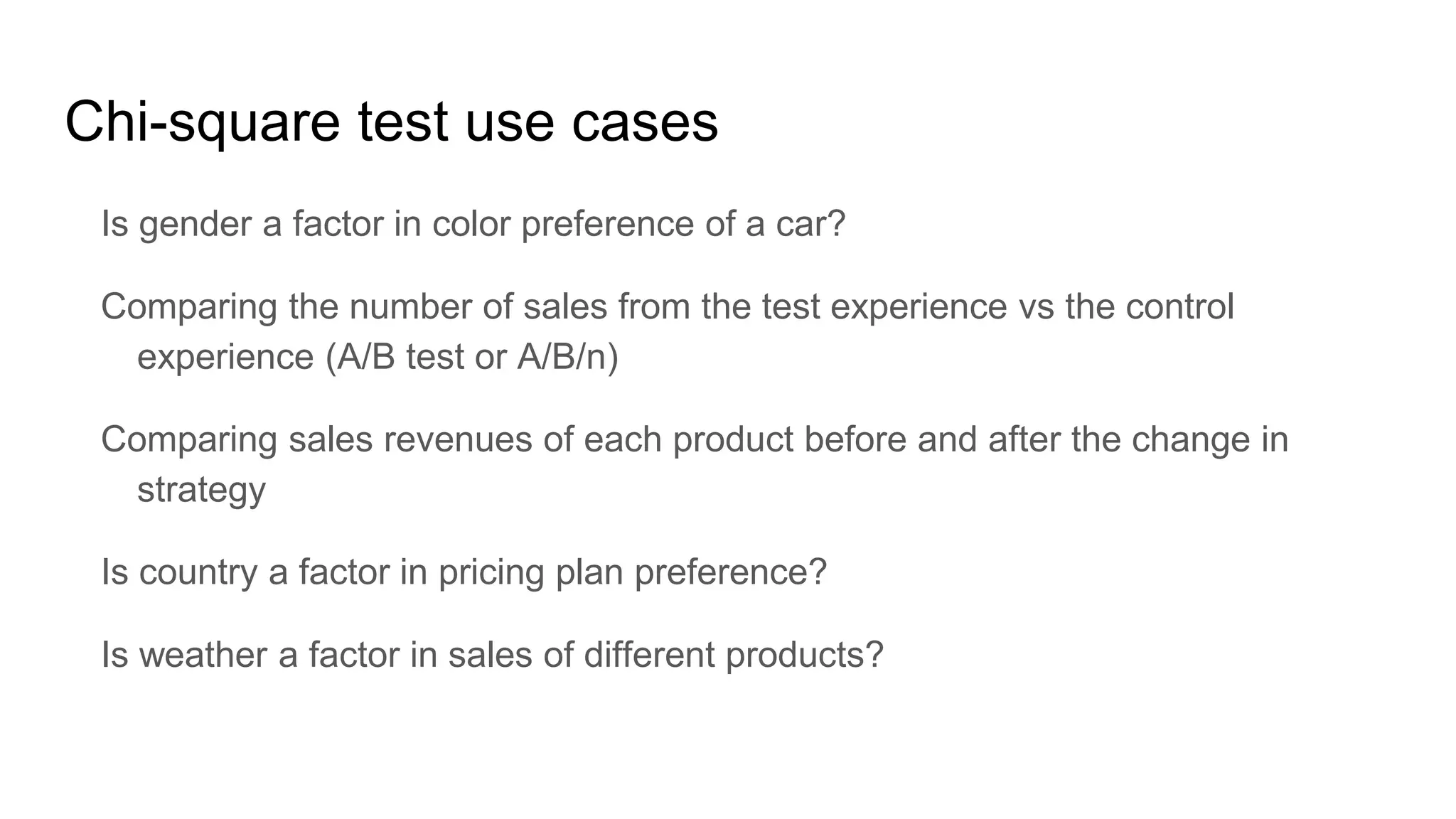 Chi-square test use cases
Is gender a factor in color preference of a car?
Comparing the number of sales from the test experience vs the control
experience (A/B test or A/B/n)
Comparing sales revenues of each product before and after the change in
strategy
Is country a factor in pricing plan preference?
Is weather a factor in sales of different products?
 