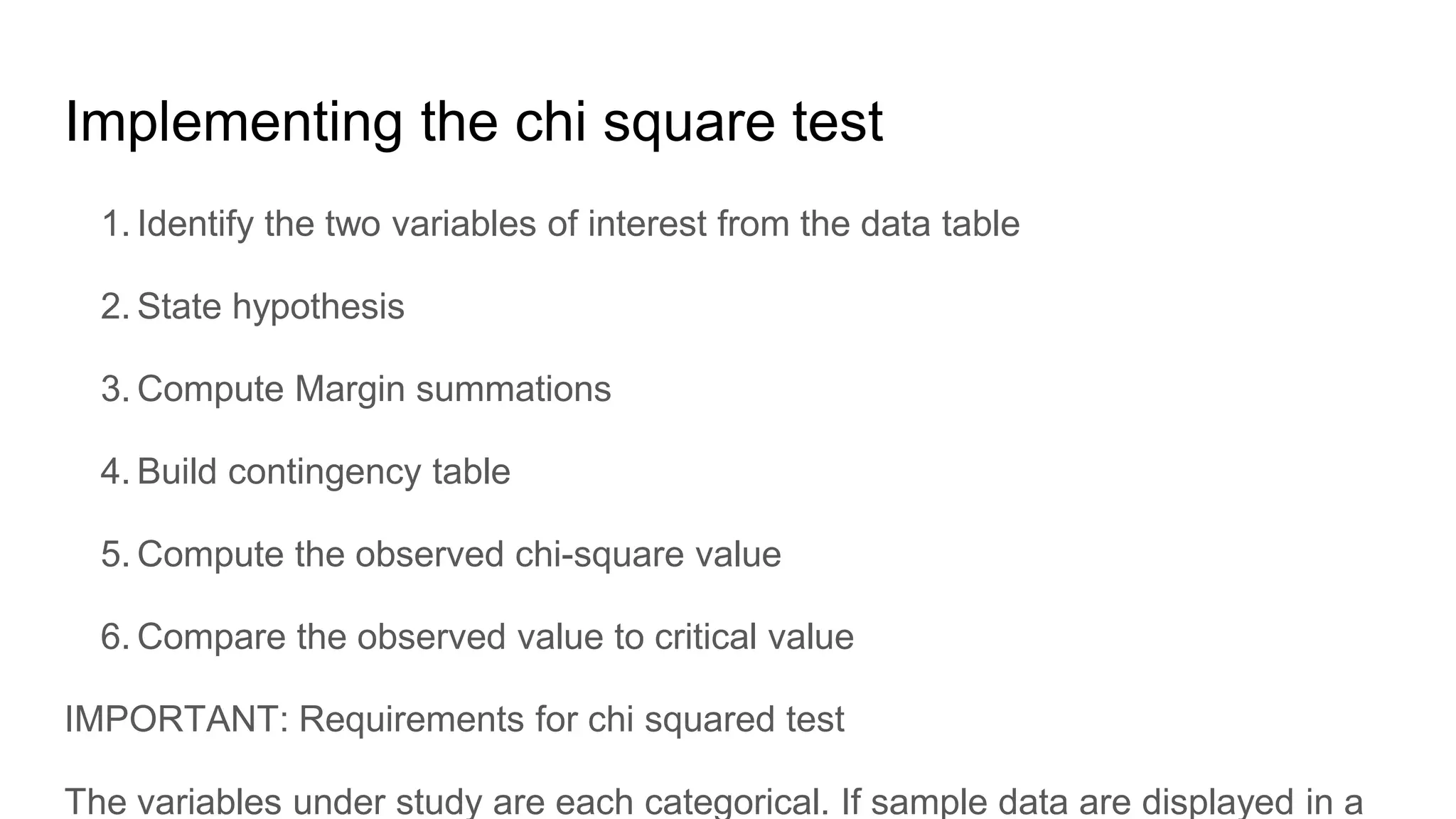 Implementing the chi square test
1. Identify the two variables of interest from the data table
2. State hypothesis
3. Compute Margin summations
4. Build contingency table
5. Compute the observed chi-square value
6. Compare the observed value to critical value
IMPORTANT: Requirements for chi squared test
The variables under study are each categorical. If sample data are displayed in a
 