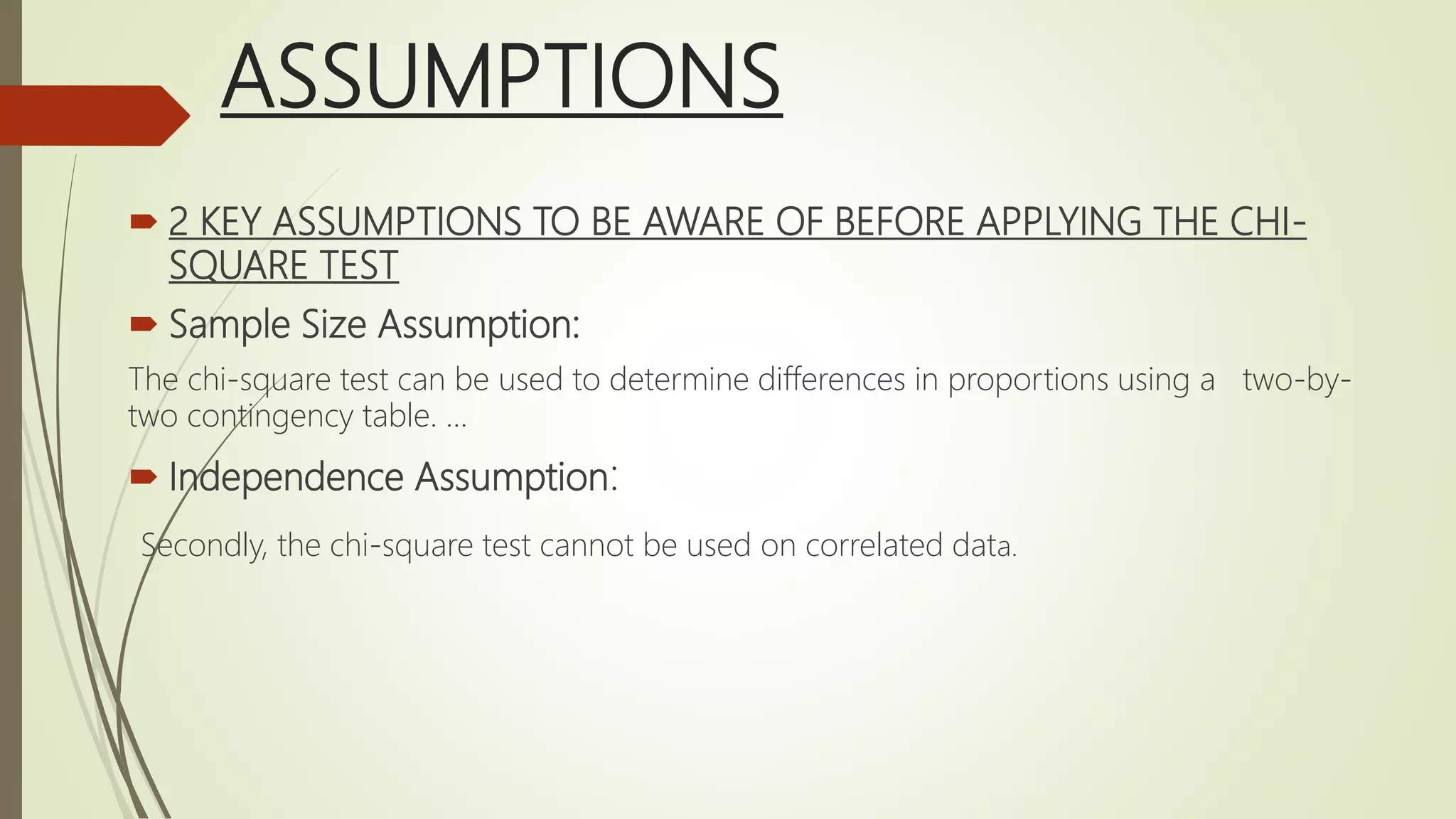 ASSUMPTIONS
 2 KEY ASSUMPTIONS TO BE AWARE OF BEFORE APPLYING THE CHI-
SQUARE TEST
 Sample Size Assumption:
The chi-square test can be used to determine differences in proportions using a two-by-
two contingency table. ...
 Independence Assumption:
Secondly, the chi-square test cannot be used on correlated data.
 