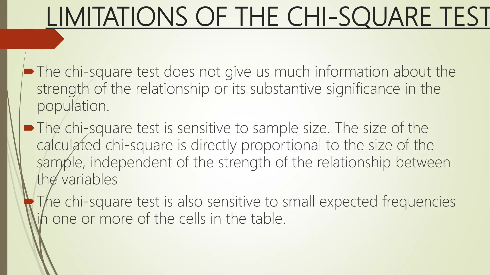LIMITATIONS OF THE CHI-SQUARE TEST
The chi-square test does not give us much information about the
strength of the relationship or its substantive significance in the
population.
The chi-square test is sensitive to sample size. The size of the
calculated chi-square is directly proportional to the size of the
sample, independent of the strength of the relationship between
the variables
The chi-square test is also sensitive to small expected frequencies
in one or more of the cells in the table.
 
