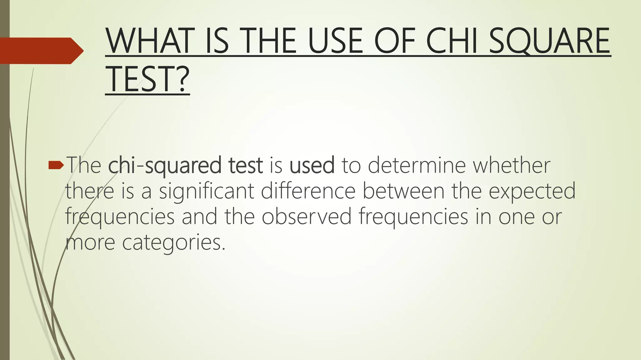 WHAT IS THE USE OF CHI SQUARE
TEST?
The chi-squared test is used to determine whether
there is a significant difference between the expected
frequencies and the observed frequencies in one or
more categories.
 