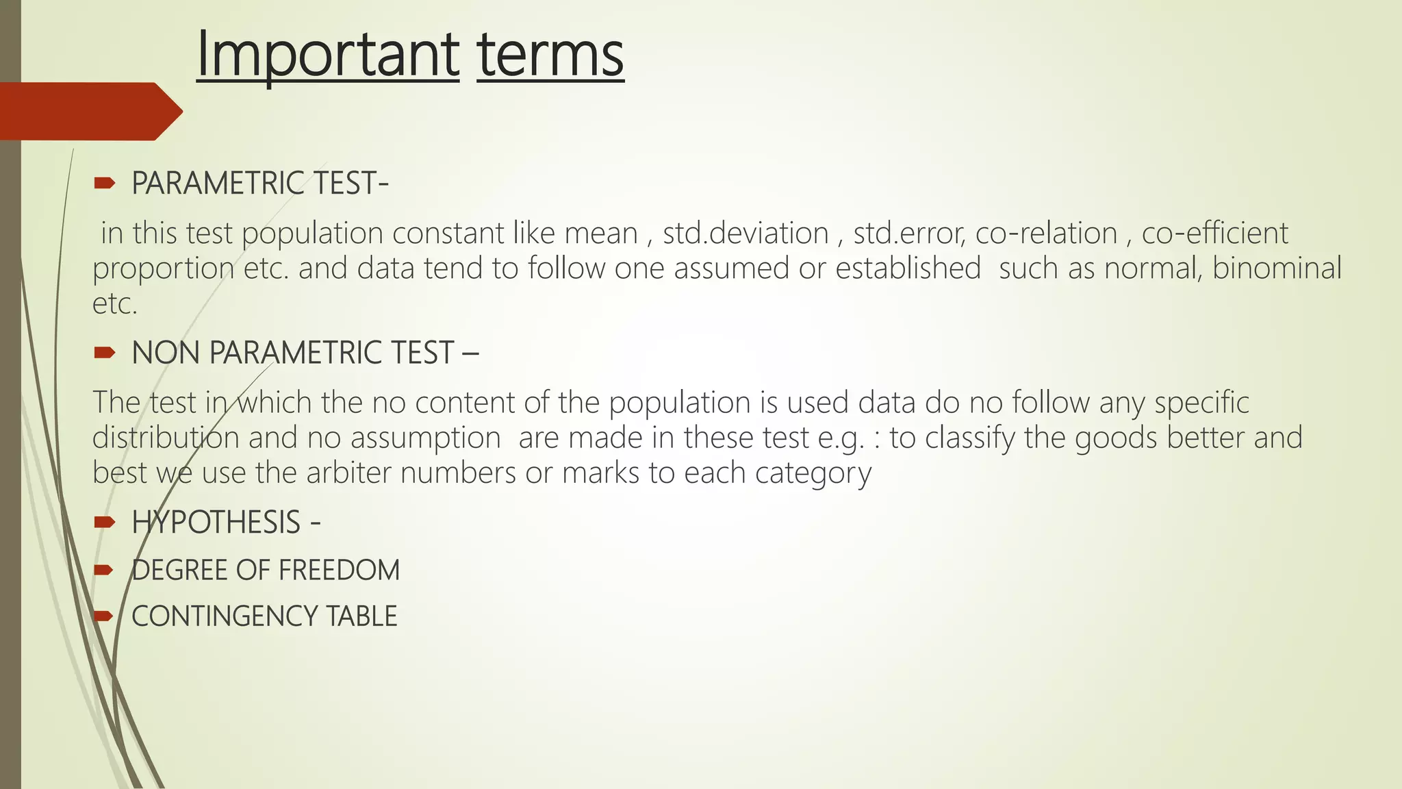 Important terms
 PARAMETRIC TEST-
in this test population constant like mean , std.deviation , std.error, co-relation , co-efficient
proportion etc. and data tend to follow one assumed or established such as normal, binominal
etc.
 NON PARAMETRIC TEST –
The test in which the no content of the population is used data do no follow any specific
distribution and no assumption are made in these test e.g. : to classify the goods better and
best we use the arbiter numbers or marks to each category
 HYPOTHESIS -
 DEGREE OF FREEDOM
 CONTINGENCY TABLE
 
