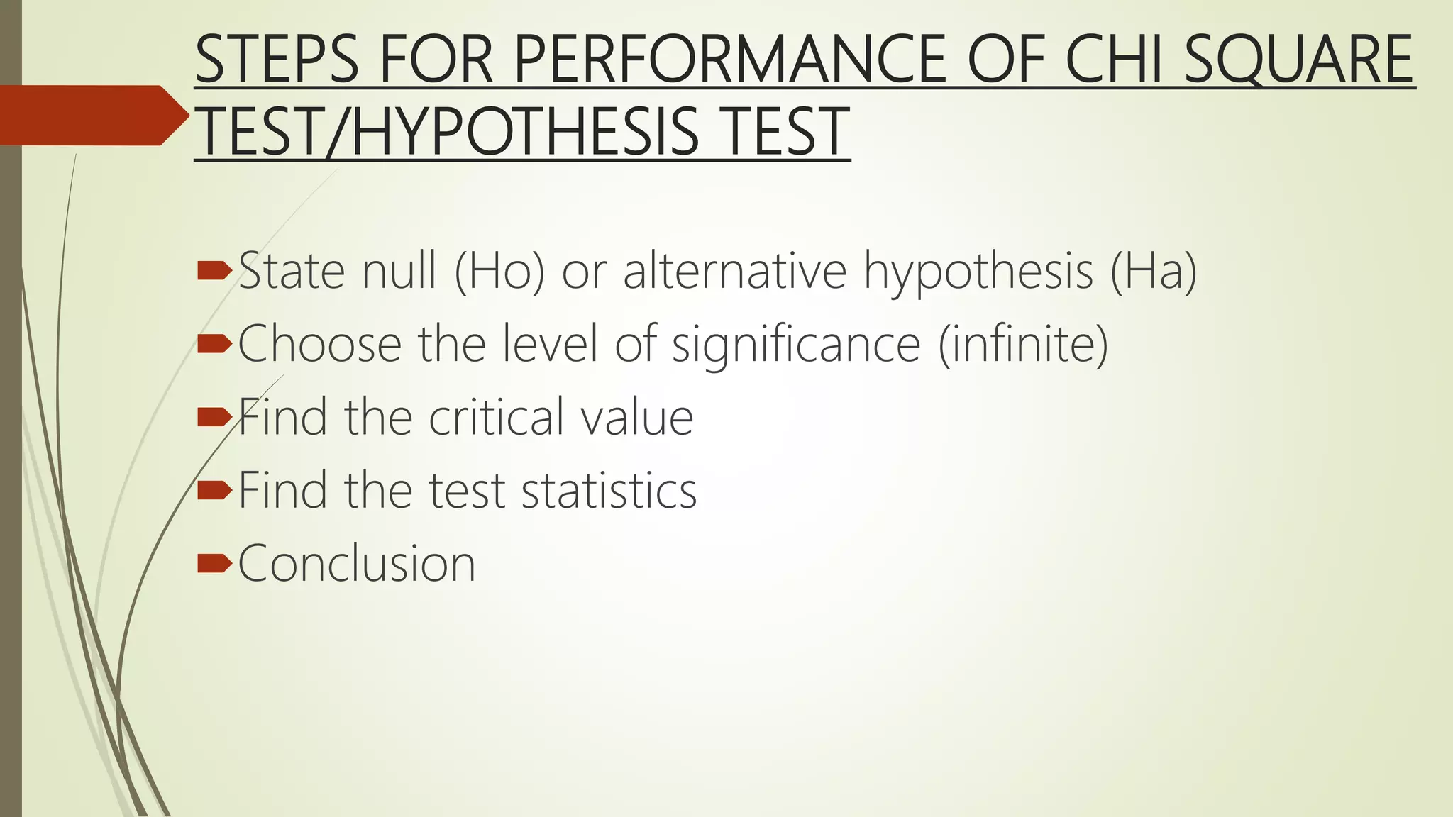 STEPS FOR PERFORMANCE OF CHI SQUARE
TEST/HYPOTHESIS TEST
State null (Ho) or alternative hypothesis (Ha)
Choose the level of significance (infinite)
Find the critical value
Find the test statistics
Conclusion
 