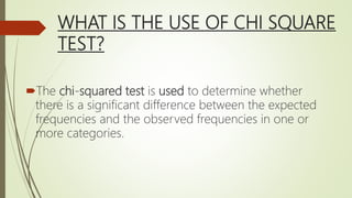 WHAT IS THE USE OF CHI SQUARE
TEST?
The chi-squared test is used to determine whether
there is a significant difference between the expected
frequencies and the observed frequencies in one or
more categories.
 