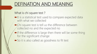 DEFINATION AND MEANING
What is chi square test ?
It is a statistical test used to compare expected data
with what we collected
Chi square test is tell us the difference between
collected no and the expected no
If the difference is large then there will be some thing
for the significant change
So it is also called as goodness to fit test
 