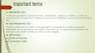 Important terms
 PARAMETRIC TEST-
in this test population constant like mean , std.deviation , std.error, co-relation , co-efficient
proportion etc. and data tend to follow one assumed or established such as normal, binominal
etc.
 NON PARAMETRIC TEST –
The test in which the no content of the population is used data do no follow any specific
distribution and no assumption are made in these test e.g. : to classify the goods better and
best we use the arbiter numbers or marks to each category
 HYPOTHESIS -
 DEGREE OF FREEDOM
 CONTINGENCY TABLE
 