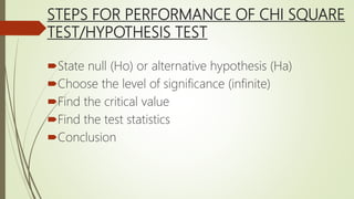 STEPS FOR PERFORMANCE OF CHI SQUARE
TEST/HYPOTHESIS TEST
State null (Ho) or alternative hypothesis (Ha)
Choose the level of significance (infinite)
Find the critical value
Find the test statistics
Conclusion
 