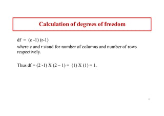 Calculation of degrees of freedom
df = (c -1) (r-1)
where c and r stand for number of columns and number of rows
respectively.
Thus df = (2 -1) X (2 – 1) = (1) X (1) = 1.
13
 