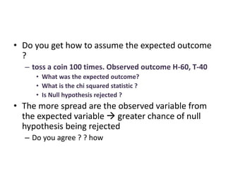 • Do you get how to assume the expected outcome
?
– toss a coin 100 times. Observed outcome H-60, T-40
• What was the expected outcome?
• What is the chi squared statistic ?
• Is Null hypothesis rejected ?
• The more spread are the observed variable from
the expected variable  greater chance of null
hypothesis being rejected
– Do you agree ? ? how
 