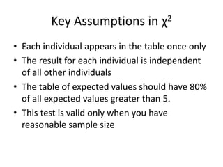Key Assumptions in χ2
• Each individual appears in the table once only
• The result for each individual is independent
of all other individuals
• The table of expected values should have 80%
of all expected values greater than 5.
• This test is valid only when you have
reasonable sample size
 
