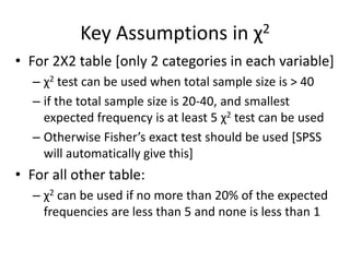 Key Assumptions in χ2
• For 2X2 table [only 2 categories in each variable]
– χ2 test can be used when total sample size is > 40
– if the total sample size is 20-40, and smallest
expected frequency is at least 5 χ2 test can be used
– Otherwise Fisher’s exact test should be used [SPSS
will automatically give this]
• For all other table:
– χ2 can be used if no more than 20% of the expected
frequencies are less than 5 and none is less than 1
 
