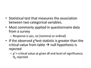• Statistical test that measures the association
between two categorical variables.
• Most commonly applied in questionnaire data
from a survey
– Response is yes, no [nominal or ordinal]
• If the observed χ2test statistic is greater than the
critical value from table  null hypothesis is
rejected
– χ2 > critical value at given df and level of significance;
H0 rejected
 