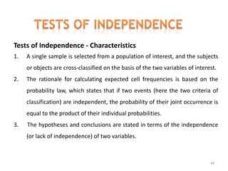 Tests of Independence - Characteristics
1. A single sample is selected from a population of interest, and the subjects
or objects are cross-classified on the basis of the two variables of interest.
2. The rationale for calculating expected cell frequencies is based on the
probability law, which states that if two events (here the two criteria of
classification) are independent, the probability of their joint occurrence is
equal to the product of their individual probabilities.
3. The hypotheses and conclusions are stated in terms of the independence
(or lack of independence) of two variables.
44
 
