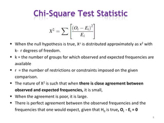  When the null hypothesis is true, X2 is distributed approximately as x2 with
k- r degrees of freedom.
 k = the number of groups for which observed and expected frequencies are
available
 r = the number of restrictions or constraints imposed on the given
comparison.
 The nature of X2 is such that when there is close agreement between
observed and expected frequencies, it is small,
 When the agreement is poor, it is large.
 There is perfect agreement between the observed frequencies and the
frequencies that one would expect, given that H0 is true, Oi - Ei = 0
8
 