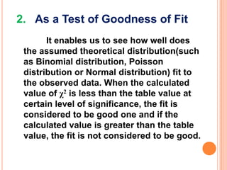 2. As a Test of Goodness of Fit
It enables us to see how well does
the assumed theoretical distribution(such
as Binomial distribution, Poisson
distribution or Normal distribution) fit to
the observed data. When the calculated
value of χ2 is less than the table value at
certain level of significance, the fit is
considered to be good one and if the
calculated value is greater than the table
value, the fit is not considered to be good.

 