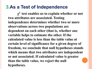 3.As a Test of Independence
χ2 test enables us to explain whether or not
two attributes are associated. Testing
independence determines whether two or more
observations across two populations are
dependent on each other (that is, whether one
variable helps to estimate the other. If the
calculated value is less than the table value at
certain level of significance for a given degree of
freedom, we conclude that null hypotheses stands
which means that two attributes are independent
or not associated. If calculated value is greater
than the table value, we reject the null
hypotheses.

 