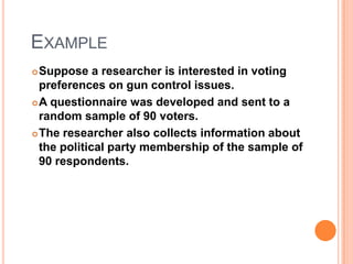 EXAMPLE
Suppose a researcher is interested in voting
preferences on gun control issues.
 A questionnaire was developed and sent to a
random sample of 90 voters.
 The researcher also collects information about
the political party membership of the sample of
90 respondents.


 