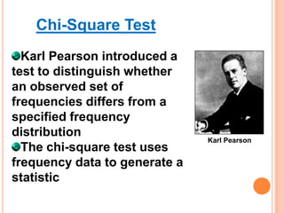 Chi-Square Test
Karl Pearson introduced a
test to distinguish whether
an observed set of
frequencies differs from a
specified frequency
distribution
The chi-square test uses
frequency data to generate a
statistic

Karl Pearson

 