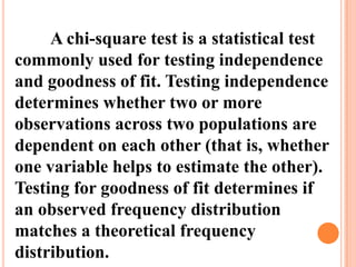 A chi-square test is a statistical test
commonly used for testing independence
and goodness of fit. Testing independence
determines whether two or more
observations across two populations are
dependent on each other (that is, whether
one variable helps to estimate the other).
Testing for goodness of fit determines if
an observed frequency distribution
matches a theoretical frequency
distribution.

 